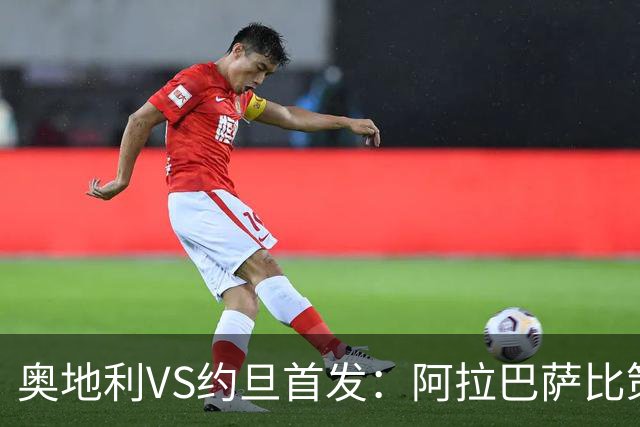 奥地利VS约旦首发：阿拉巴萨比策先发 阿瑙替补待命