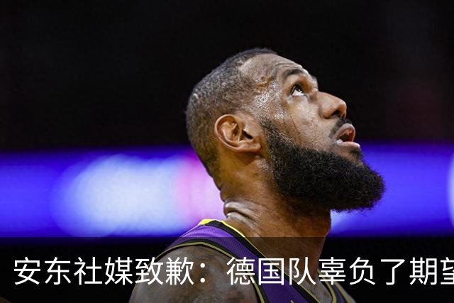 安东社媒致歉：德国队辜负了期望 球迷们完全有理由失望和愤怒