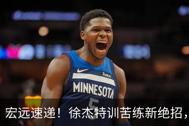 宏远速递！徐杰特训苦练新绝招，张文逸或续约，杜锋缺席夏训